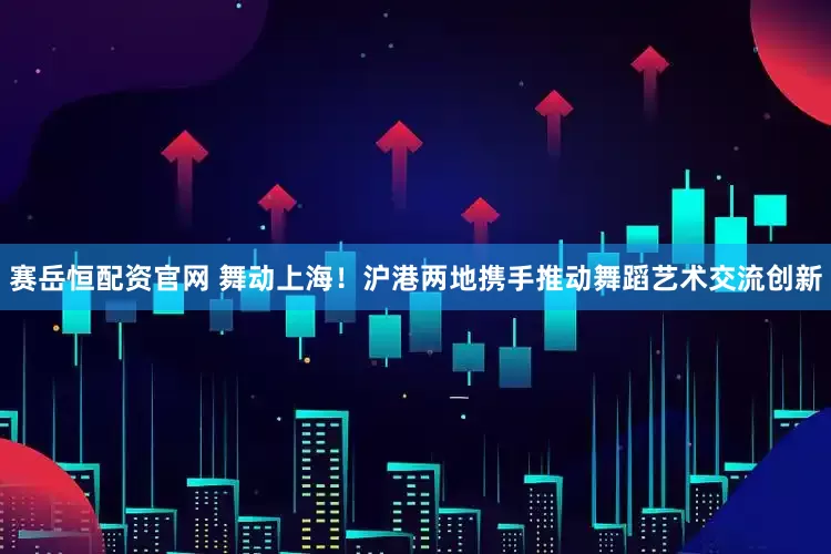 赛岳恒配资官网 舞动上海！沪港两地携手推动舞蹈艺术交流创新