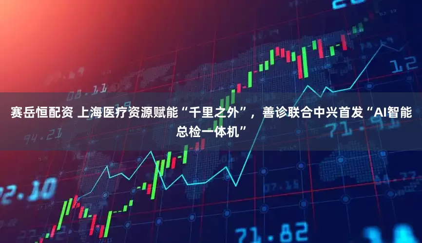 赛岳恒配资 上海医疗资源赋能“千里之外”，善诊联合中兴首发“AI智能总检一体机”
