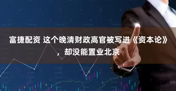 富捷配资 这个晚清财政高官被写进《资本论》，却没能置业北京