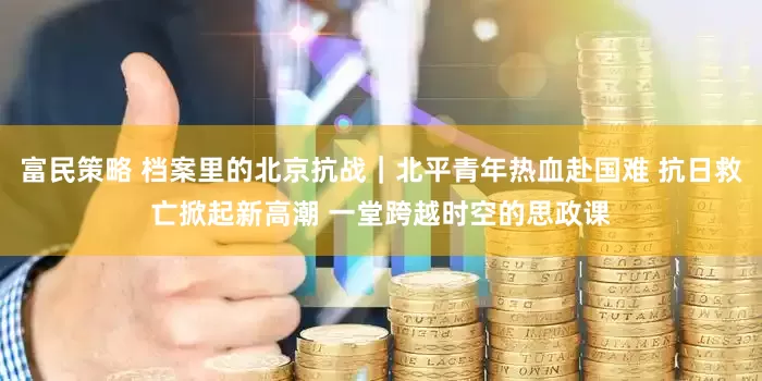 富民策略 档案里的北京抗战｜北平青年热血赴国难 抗日救亡掀起新高潮 一堂跨越时空的思政课