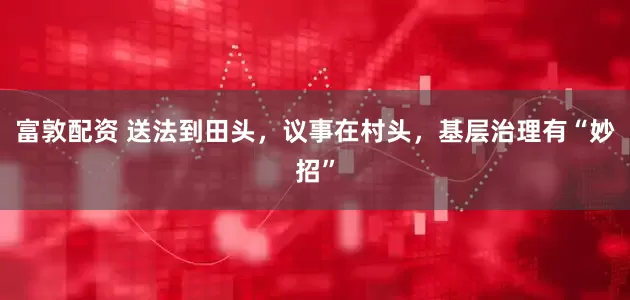 富敦配资 送法到田头，议事在村头，基层治理有“妙招”