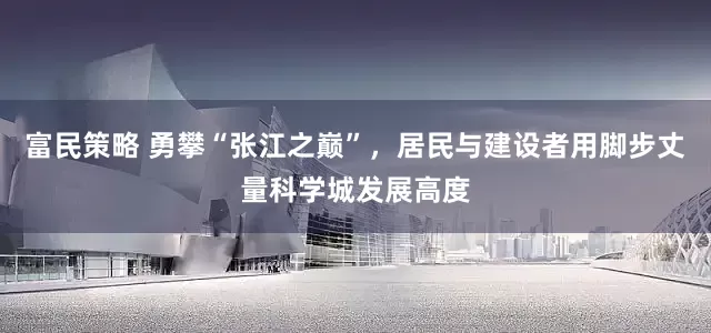 富民策略 勇攀“张江之巅”，居民与建设者用脚步丈量科学城发展高度