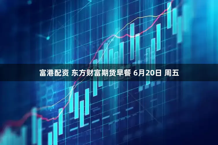 富港配资 东方财富期货早餐 6月20日 周五