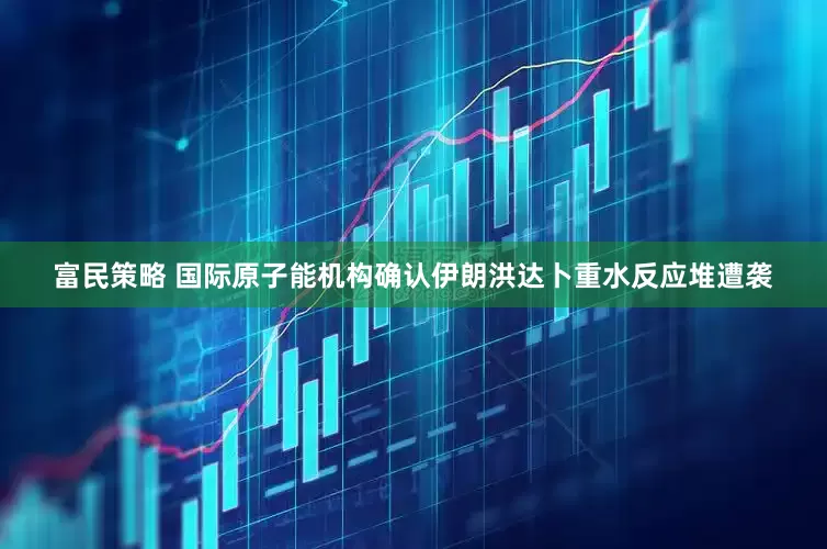 富民策略 国际原子能机构确认伊朗洪达卜重水反应堆遭袭