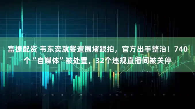 富捷配资 韦东奕就餐遭围堵跟拍，官方出手整治！740个“自媒体”被处置，32个违规直播间被关停
