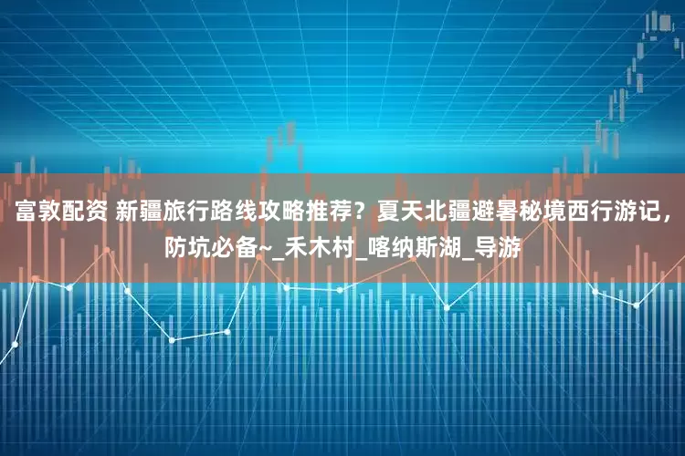 富敦配资 新疆旅行路线攻略推荐？夏天北疆避暑秘境西行游记，防坑必备~_禾木村_喀纳斯湖_导游