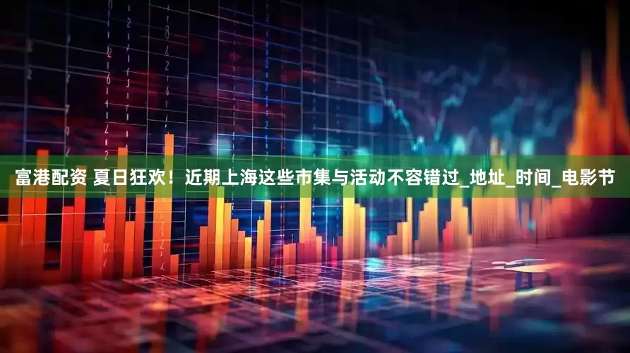 富港配资 夏日狂欢！近期上海这些市集与活动不容错过_地址_时间_电影节