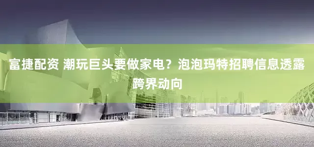 富捷配资 潮玩巨头要做家电？泡泡玛特招聘信息透露跨界动向