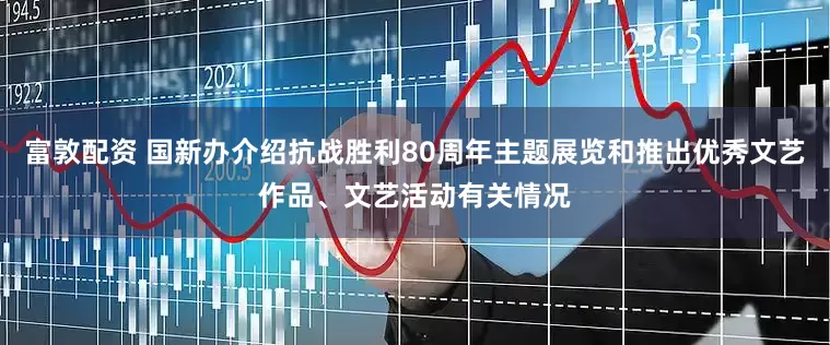 富敦配资 国新办介绍抗战胜利80周年主题展览和推出优秀文艺作品、文艺活动有关情况
