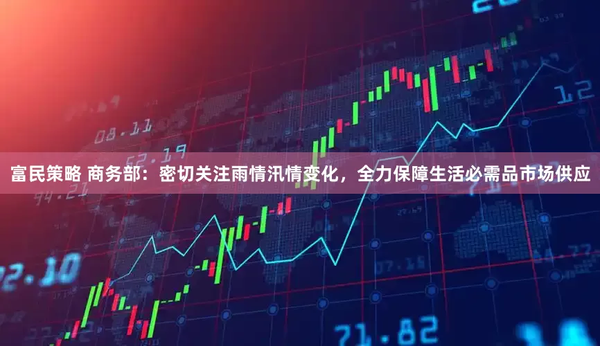 富民策略 商务部：密切关注雨情汛情变化，全力保障生活必需品市场供应