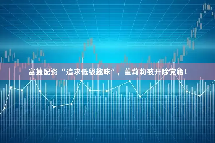 富捷配资 “追求低级趣味”，董莉莉被开除党籍！