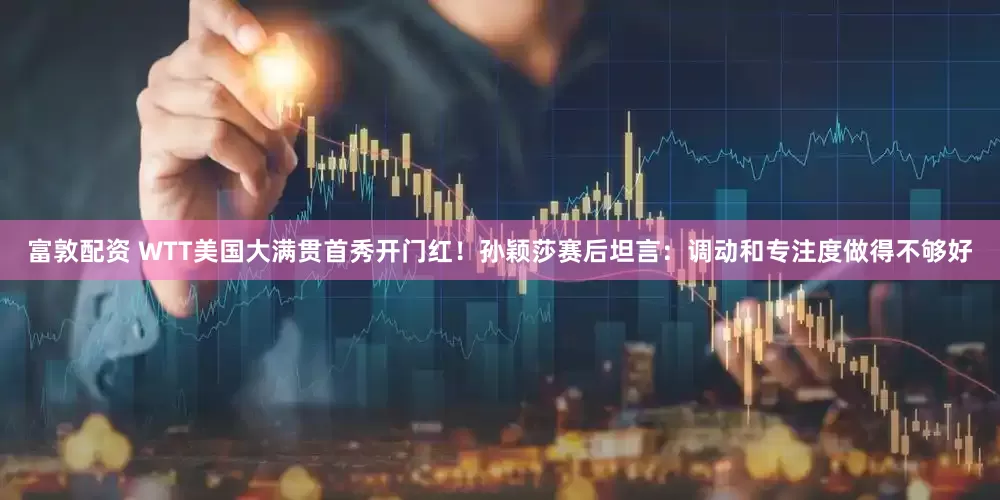 富敦配资 WTT美国大满贯首秀开门红！孙颖莎赛后坦言：调动和专注度做得不够好