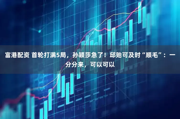 富港配资 首轮打满5局，孙颖莎急了！邱贻可及时“顺毛”：一分分来，可以可以