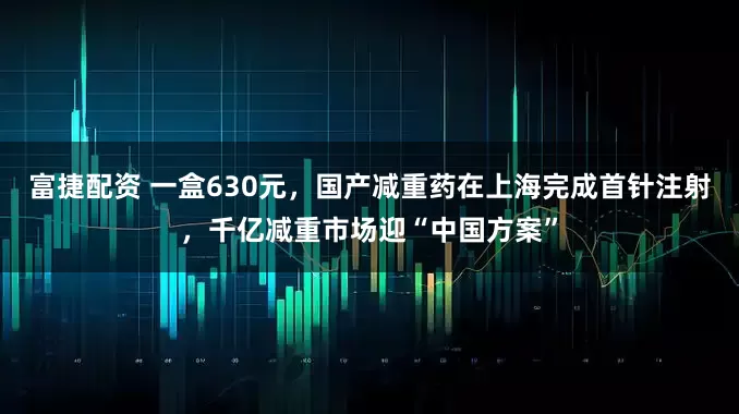 富捷配资 一盒630元，国产减重药在上海完成首针注射，千亿减重市场迎“中国方案”