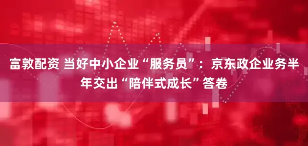 富敦配资 当好中小企业“服务员”：京东政企业务半年交出“陪伴式成长”答卷