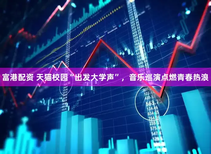 富港配资 天猫校园“出发大学声”，音乐巡演点燃青春热浪
