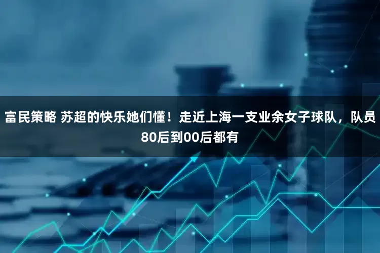 富民策略 苏超的快乐她们懂！走近上海一支业余女子球队，队员80后到00后都有