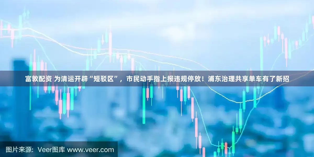 富敦配资 为清运开辟“短驳区”，市民动手指上报违规停放！浦东治理共享单车有了新招