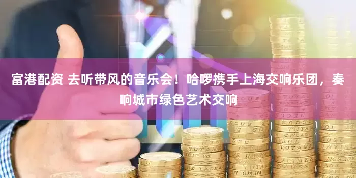 富港配资 去听带风的音乐会！哈啰携手上海交响乐团，奏响城市绿色艺术交响