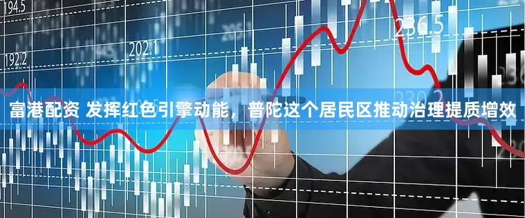 富港配资 发挥红色引擎动能，普陀这个居民区推动治理提质增效