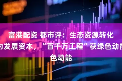富港配资 都市评：生态资源转化为发展资本，“百千万工程”获绿色动能