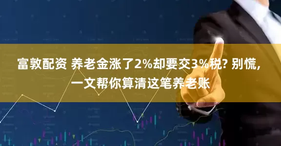 富敦配资 养老金涨了2%却要交3%税? 别慌, 一文帮你算清这笔养老账