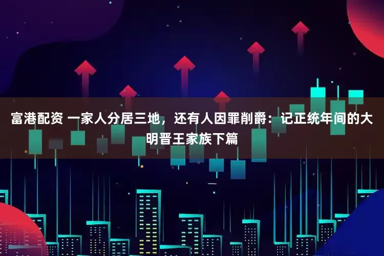 富港配资 一家人分居三地，还有人因罪削爵：记正统年间的大明晋王家族下篇