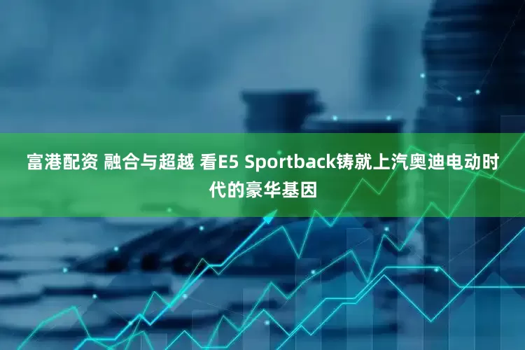 富港配资 融合与超越 看E5 Sportback铸就上汽奥迪电动时代的豪华基因