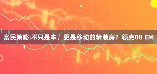 富民策略 不只是车，更是移动的精装房？领克08 EM