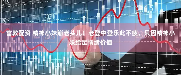 富敦配资 精神小妹崩老头儿！老登中登乐此不疲，只因精神小妹给足情绪价值