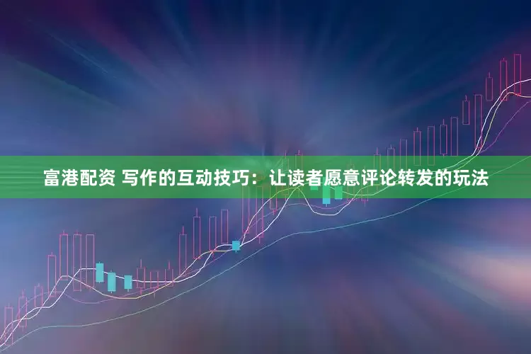 富港配资 写作的互动技巧：让读者愿意评论转发的玩法