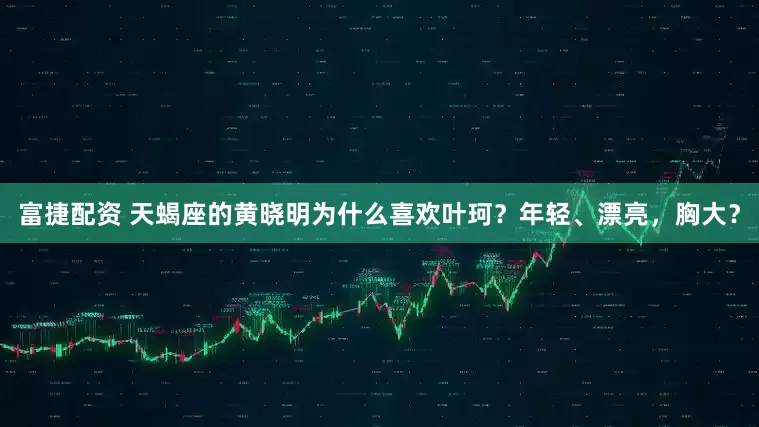 富捷配资 天蝎座的黄晓明为什么喜欢叶珂？年轻、漂亮，胸大？
