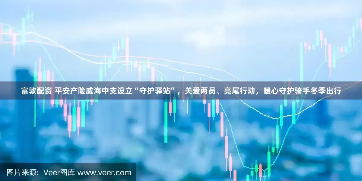 富敦配资 平安产险威海中支设立“守护驿站”，关爱两员、亮尾行动，暖心守护骑手冬季出行